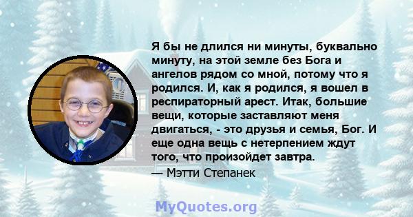 Я бы не длился ни минуты, буквально минуту, на этой земле без Бога и ангелов рядом со мной, потому что я родился. И, как я родился, я вошел в респираторный арест. Итак, большие вещи, которые заставляют меня двигаться, - 