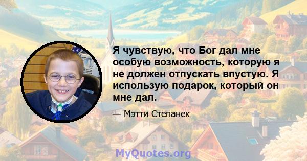 Я чувствую, что Бог дал мне особую возможность, которую я не должен отпускать впустую. Я использую подарок, который он мне дал.