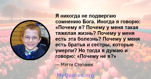 Я никогда не подвергаю сомнению Бога. Иногда я говорю: «Почему я? Почему у меня такая тяжелая жизнь? Почему у меня есть эта болезнь? Почему у меня есть братья и сестры, которые умерли? Но тогда я думаю и говорю: «Почему 