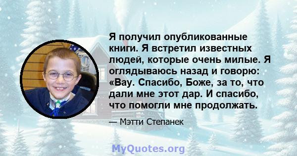 Я получил опубликованные книги. Я встретил известных людей, которые очень милые. Я оглядываюсь назад и говорю: «Вау. Спасибо, Боже, за то, что дали мне этот дар. И спасибо, что помогли мне продолжать.