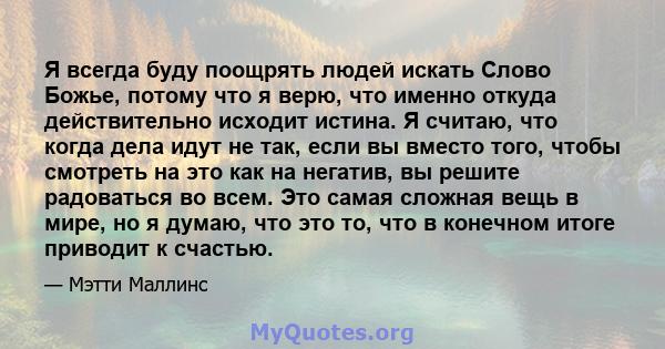 Я всегда буду поощрять людей искать Слово Божье, потому что я верю, что именно откуда действительно исходит истина. Я считаю, что когда дела идут не так, если вы вместо того, чтобы смотреть на это как на негатив, вы