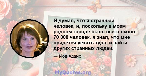 Я думал, что я странный человек, и, поскольку в моем родном городе было всего около 70 000 человек, я знал, что мне придется уехать туда, и найти других странных людей.