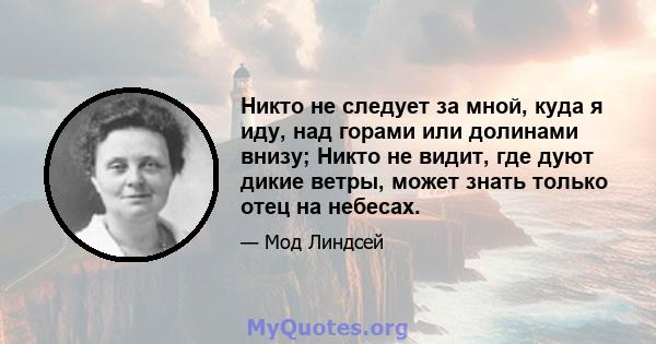 Никто не следует за мной, куда я иду, над горами или долинами внизу; Никто не видит, где дуют дикие ветры, может знать только отец на небесах.