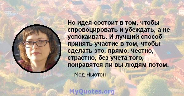 Но идея состоит в том, чтобы спровоцировать и убеждать, а не успокаивать. И лучший способ принять участие в том, чтобы сделать это, прямо, честно, страстно, без учета того, понравятся ли вы людям потом.