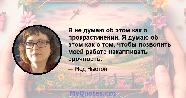 Я не думаю об этом как о прокрастинении. Я думаю об этом как о том, чтобы позволить моей работе накапливать срочность.