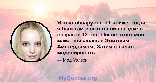 Я был обнаружен в Париже, когда я был там в школьной поездке в возрасте 13 лет. После этого моя мама связалась с Элитным Амстердамом; Затем я начал моделировать.