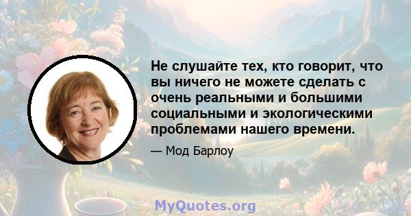 Не слушайте тех, кто говорит, что вы ничего не можете сделать с очень реальными и большими социальными и экологическими проблемами нашего времени.