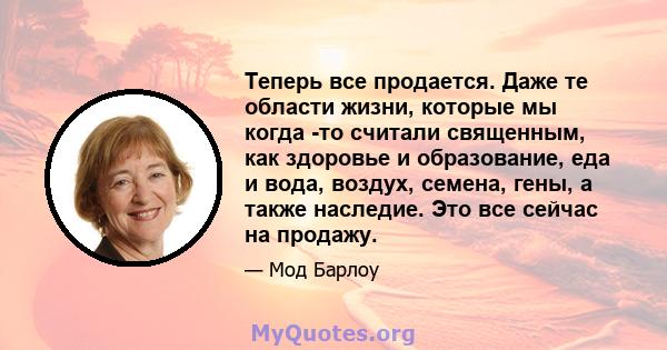 Теперь все продается. Даже те области жизни, которые мы когда -то считали священным, как здоровье и образование, еда и вода, воздух, семена, гены, а также наследие. Это все сейчас на продажу.