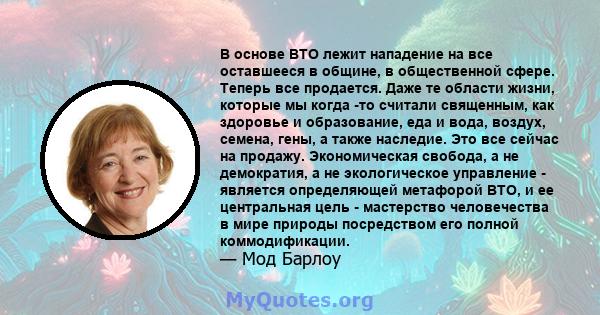 В основе ВТО лежит нападение на все оставшееся в общине, в общественной сфере. Теперь все продается. Даже те области жизни, которые мы когда -то считали священным, как здоровье и образование, еда и вода, воздух, семена, 