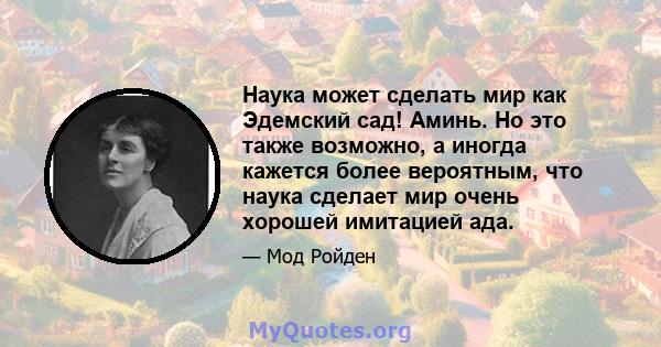 Наука может сделать мир как Эдемский сад! Аминь. Но это также возможно, а иногда кажется более вероятным, что наука сделает мир очень хорошей имитацией ада.