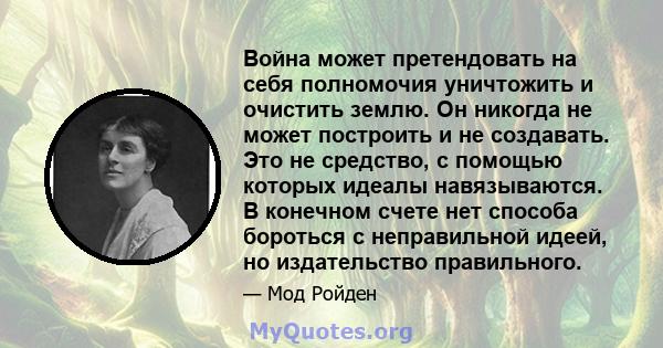 Война может претендовать на себя полномочия уничтожить и очистить землю. Он никогда не может построить и не создавать. Это не средство, с помощью которых идеалы навязываются. В конечном счете нет способа бороться с