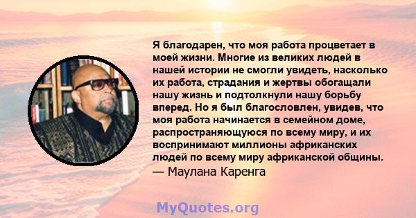 Я благодарен, что моя работа процветает в моей жизни. Многие из великих людей в нашей истории не смогли увидеть, насколько их работа, страдания и жертвы обогащали нашу жизнь и подтолкнули нашу борьбу вперед. Но я был