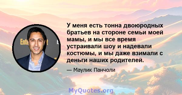 У меня есть тонна двоюродных братьев на стороне семьи моей мамы, и мы все время устраивали шоу и надевали костюмы, и мы даже взимали с деньги наших родителей.