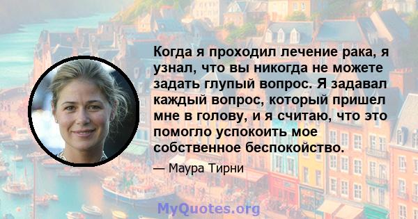 Когда я проходил лечение рака, я узнал, что вы никогда не можете задать глупый вопрос. Я задавал каждый вопрос, который пришел мне в голову, и я считаю, что это помогло успокоить мое собственное беспокойство.