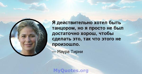 Я действительно хотел быть танцором, но я просто не был достаточно хорош, чтобы сделать это, так что этого не произошло.