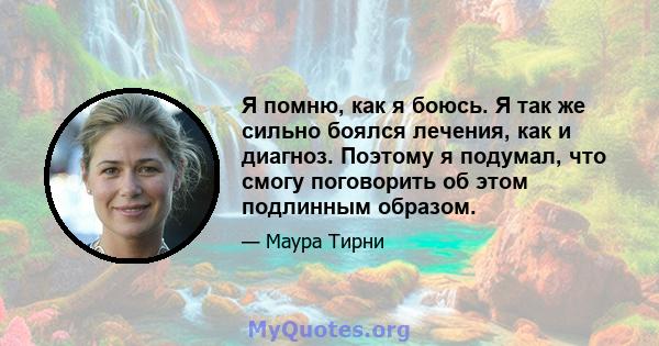 Я помню, как я боюсь. Я так же сильно боялся лечения, как и диагноз. Поэтому я подумал, что смогу поговорить об этом подлинным образом.