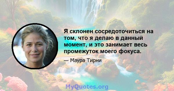 Я склонен сосредоточиться на том, что я делаю в данный момент, и это занимает весь промежуток моего фокуса.