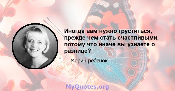 Иногда вам нужно груститься, прежде чем стать счастливыми, потому что иначе вы узнаете о разнице?