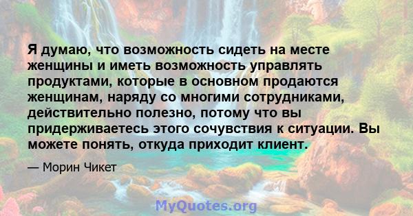 Я думаю, что возможность сидеть на месте женщины и иметь возможность управлять продуктами, которые в основном продаются женщинам, наряду со многими сотрудниками, действительно полезно, потому что вы придерживаетесь