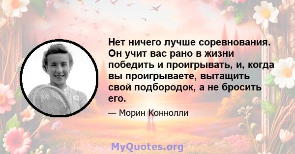 Нет ничего лучше соревнования. Он учит вас рано в жизни победить и проигрывать, и, когда вы проигрываете, вытащить свой подбородок, а не бросить его.