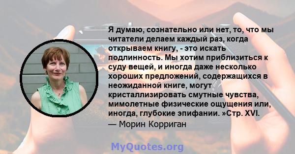 Я думаю, сознательно или нет, то, что мы читатели делаем каждый раз, когда открываем книгу, - это искать подлинность. Мы хотим приблизиться к суду вещей, и иногда даже несколько хороших предложений, содержащихся в