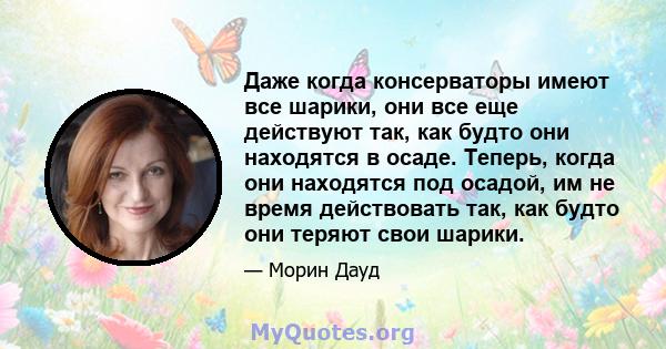 Даже когда консерваторы имеют все шарики, они все еще действуют так, как будто они находятся в осаде. Теперь, когда они находятся под осадой, им не время действовать так, как будто они теряют свои шарики.