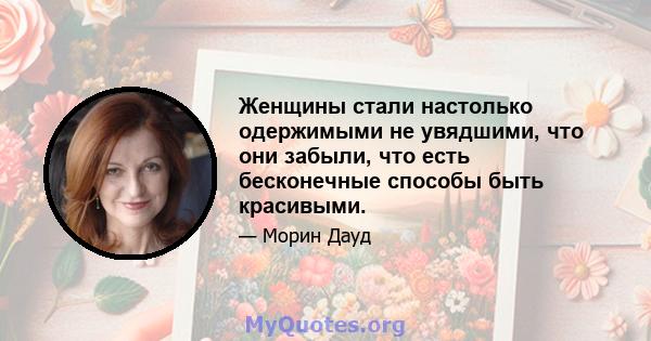 Женщины стали настолько одержимыми не увядшими, что они забыли, что есть бесконечные способы быть красивыми.