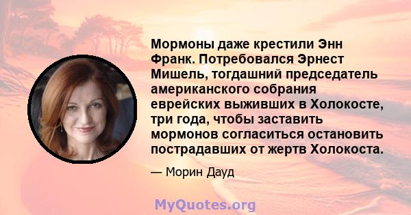 Мормоны даже крестили Энн Франк. Потребовался Эрнест Мишель, тогдашний председатель американского собрания еврейских выживших в Холокосте, три года, чтобы заставить мормонов согласиться остановить пострадавших от жертв