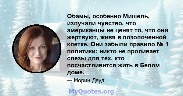 Обамы, особенно Мишель, излучали чувство, что американцы не ценят то, что они жертвуют, живя в позолоченной клетке. Они забыли правило № 1 политики: никто не проливает слезы для тех, кто посчастливится жить в Белом доме.