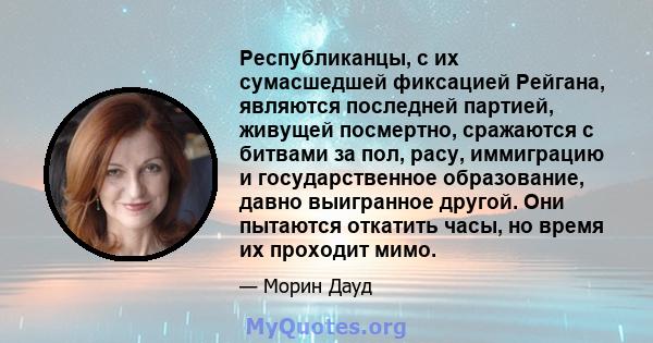 Республиканцы, с их сумасшедшей фиксацией Рейгана, являются последней партией, живущей посмертно, сражаются с битвами за пол, расу, иммиграцию и государственное образование, давно выигранное другой. Они пытаются