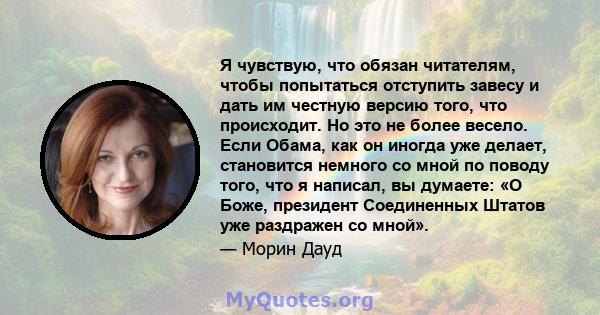 Я чувствую, что обязан читателям, чтобы попытаться отступить завесу и дать им честную версию того, что происходит. Но это не более весело. Если Обама, как он иногда уже делает, становится немного со мной по поводу того, 