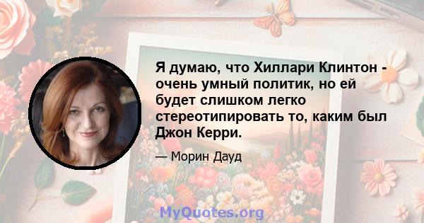 Я думаю, что Хиллари Клинтон - очень умный политик, но ей будет слишком легко стереотипировать то, каким был Джон Керри.