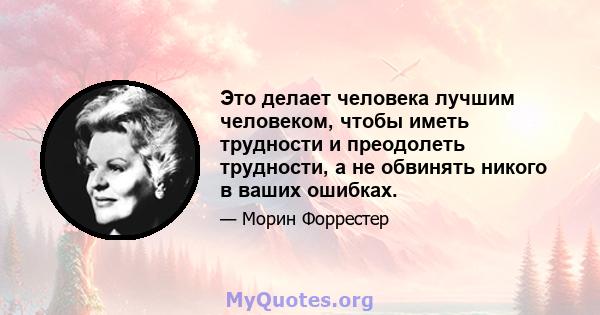 Это делает человека лучшим человеком, чтобы иметь трудности и преодолеть трудности, а не обвинять никого в ваших ошибках.