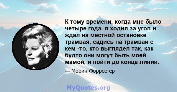 К тому времени, когда мне было четыре года, я ходил за угол и ждал на местной остановке трамвая, садись на трамвай с кем -то, кто выглядел так, как будто они могут быть моей мамой, и пойти до конца линии.