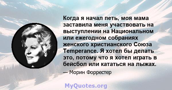 Когда я начал петь, моя мама заставила меня участвовать на выступлении на Национальном или ежегодном собраниях женского христианского Союза Temperance. Я хотел бы делать это, потому что я хотел играть в бейсбол или