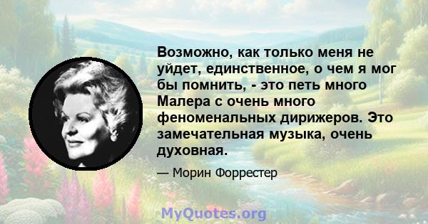 Возможно, как только меня не уйдет, единственное, о чем я мог бы помнить, - это петь много Малера с очень много феноменальных дирижеров. Это замечательная музыка, очень духовная.