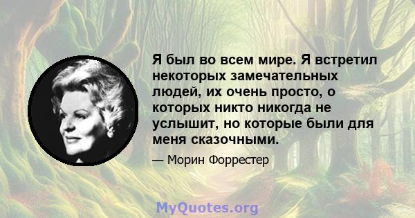 Я был во всем мире. Я встретил некоторых замечательных людей, их очень просто, о которых никто никогда не услышит, но которые были для меня сказочными.