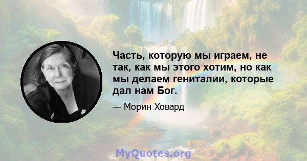 Часть, которую мы играем, не так, как мы этого хотим, но как мы делаем гениталии, которые дал нам Бог.