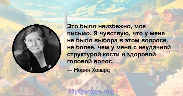 Это было неизбежно, мое письмо. Я чувствую, что у меня не было выбора в этом вопросе, не более, чем у меня с неудачной структурой кости и здоровой головой волос.