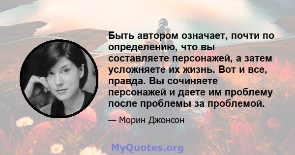 Быть автором означает, почти по определению, что вы составляете персонажей, а затем усложняете их жизнь. Вот и все, правда. Вы сочиняете персонажей и даете им проблему после проблемы за проблемой.