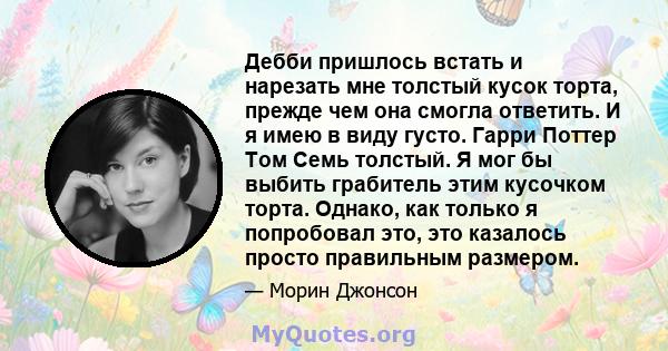 Дебби пришлось встать и нарезать мне толстый кусок торта, прежде чем она смогла ответить. И я имею в виду густо. Гарри Поттер Том Семь толстый. Я мог бы выбить грабитель этим кусочком торта. Однако, как только я