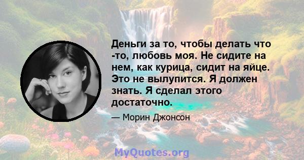 Деньги за то, чтобы делать что -то, любовь моя. Не сидите на нем, как курица, сидит на яйце. Это не вылупится. Я должен знать. Я сделал этого достаточно.