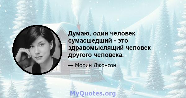 Думаю, один человек сумасшедший - это здравомыслящий человек другого человека.