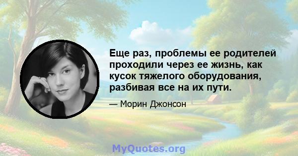 Еще раз, проблемы ее родителей проходили через ее жизнь, как кусок тяжелого оборудования, разбивая все на их пути.