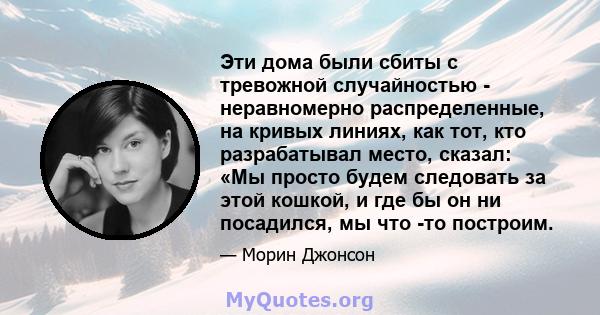 Эти дома были сбиты с тревожной случайностью - неравномерно распределенные, на кривых линиях, как тот, кто разрабатывал место, сказал: «Мы просто будем следовать за этой кошкой, и где бы он ни посадился, мы что -то