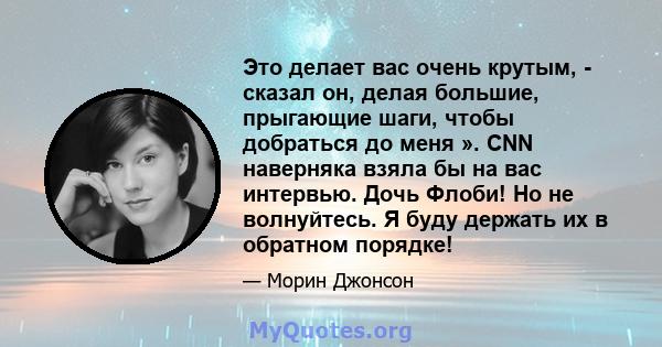 Это делает вас очень крутым, - сказал он, делая большие, прыгающие шаги, чтобы добраться до меня ». CNN наверняка взяла бы на вас интервью. Дочь Флоби! Но не волнуйтесь. Я буду держать их в обратном порядке!