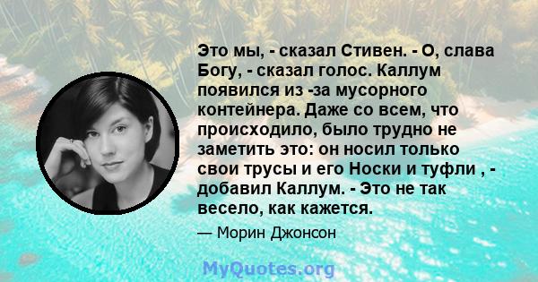 Это мы, - сказал Стивен. - О, слава Богу, - сказал голос. Каллум появился из -за мусорного контейнера. Даже со всем, что происходило, было трудно не заметить это: он носил только свои трусы и его Носки и туфли , -