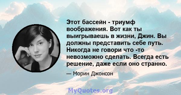 Этот бассейн - триумф воображения. Вот как ты выигрываешь в жизни, Джин. Вы должны представить себе путь. Никогда не говори что -то невозможно сделать. Всегда есть решение, даже если оно странно.