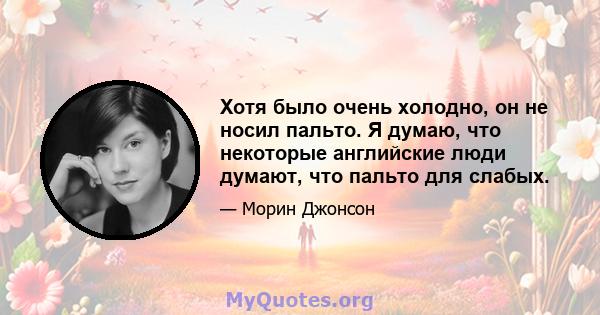 Хотя было очень холодно, он не носил пальто. Я думаю, что некоторые английские люди думают, что пальто для слабых.