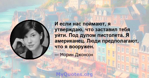 И если нас поймают, я утверждаю, что заставил тебя уйти. Под дулом пистолета. Я американец. Люди предполагают, что я вооружен.